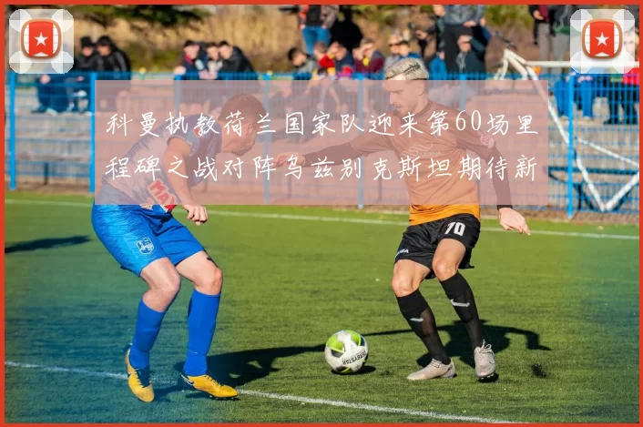 科曼执教荷兰国家队迎来第60场里程碑之战对阵乌兹别克斯坦期待新突破