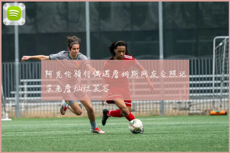 阿克伦骑行偶遇詹姆斯网友合照记录老詹灿烂笑容
