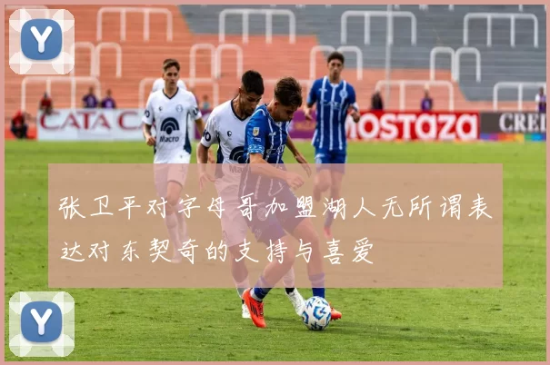 张卫平对字母哥加盟湖人无所谓表达对东契奇的支持与喜爱