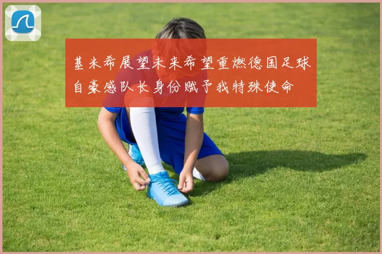基米希展望未来希望重燃德国足球自豪感队长身份赋予我特殊使命