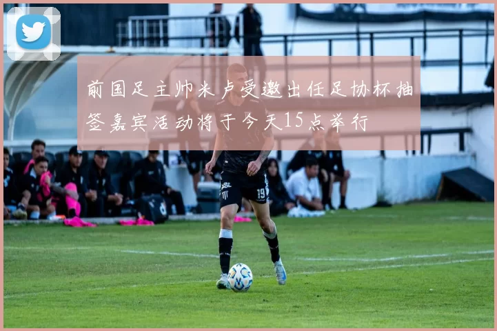 前国足主帅米卢受邀出任足协杯抽签嘉宾活动将于今天15点举行