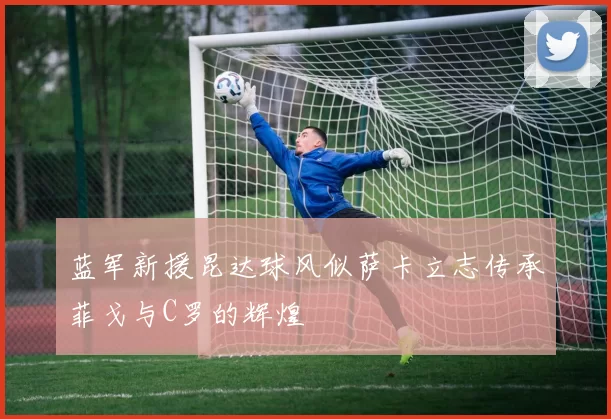 蓝军新援昆达球风似萨卡立志传承菲戈与C罗的辉煌