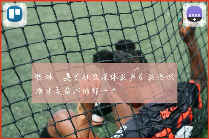 张琳芃妻子社交媒体发声引发热议谁才是最帅的那一个