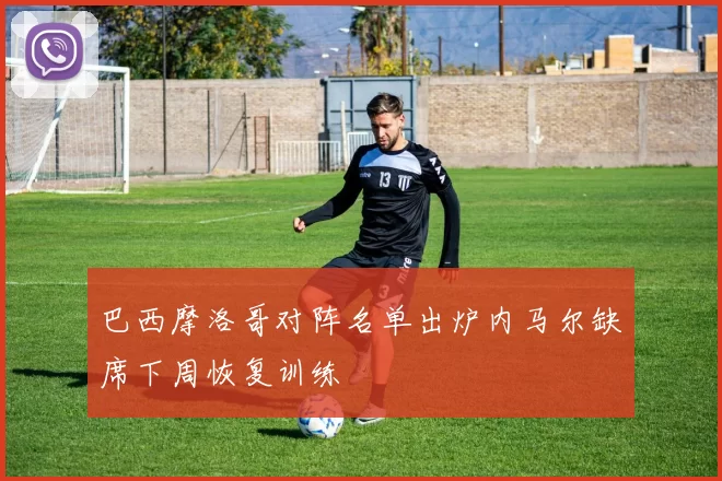 巴西摩洛哥对阵名单出炉内马尔缺席下周恢复训练