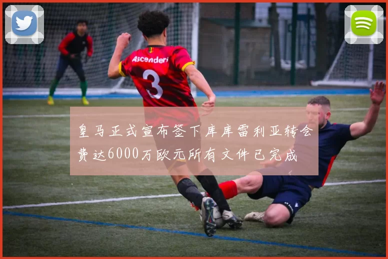 皇马正式宣布签下库库雷利亚转会费达6000万欧元所有文件已完成